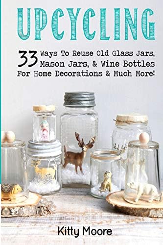 Upcycling: 33 Ways to Reuse Old Glass Jars, Mason Jars, & Wine Bottles for Home Decorations & Much More!