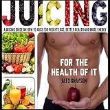 Juicing for the Health of It: A Juicing Guide on How to Juice for Weight Loss, Better Health, and Mo by