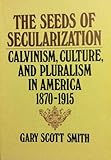 The Seeds of Secularization : Calvinism, Culture, and Pluralism in America, 1870-1915, Smith, Gary S., 0802800580