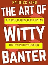 The Art of Witty Banter: Be Clever, Be Quick, Be Interesting - Create Captivating Conversation