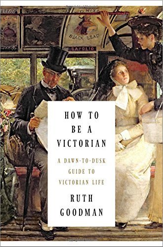 How to Be a Victorian: A Dawn-to-Dusk Guide to Victorian Life 1st edition by Goodman, Ruth (2014) Hardcover