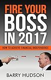 FIRE YOUR BOSS IN 2017: HOW TO ACHIEVE FINANCIAL INDEPENDENCE