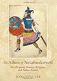 The Allure of Nezahualcoyotl: Pre-Hispanic History, Religion, and NahuaPoetics by Jongsoo Lee