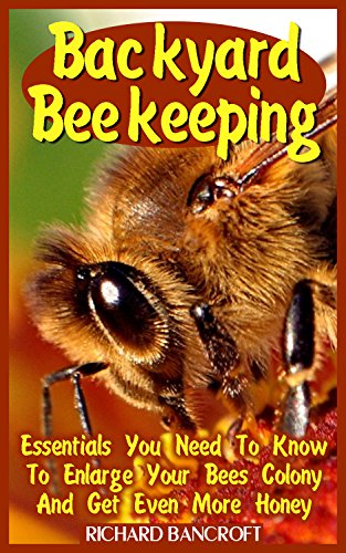 Backyard Beekeeping: Essentials You Need To Know To Enlarge Your Bees Colony And Get Even More Honey