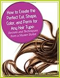 How to Create the Perfect Cut, Shape, Color, and Perm for Any Hair Type: Secrets and Techniques from a Master Hair Stylist