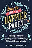 How to be a Happier Parent: Raising a Family, Having a Life, and Loving (Almost) Every Minute