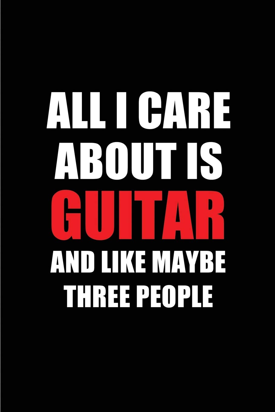 All I Care About is Guitar and Like Maybe Three People: Blank Lined 6x9 Guitar Passion and Hobby Journal/Notebooks for passionate people or as Gift for the ones who eat, sleep and live it forever.