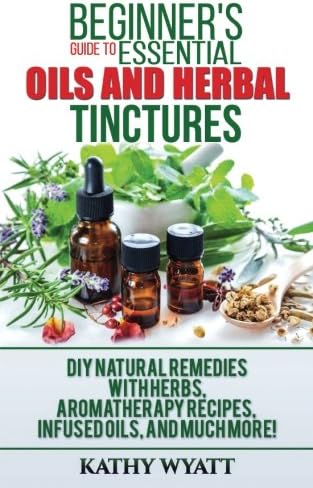 Beginner's Guide to Essential Oils and Herbal Tinctures: DIY Natural Remedies with Herbs, Aromatherapy Recipes, Infused Oils, and Much More!