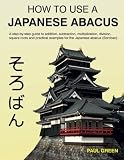 How To Use A Japanese Abacus: A step-by-step guide to addition, subtraction, multiplication, division, square roots and practical examples for the Japanese abacus (Soroban).