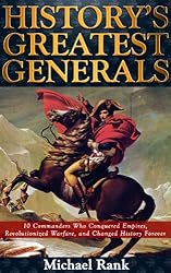History's Greatest Generals: 10 Commanders Who Conquered Empires, Revolutionized Warfare, and Changed History Forever