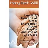 Learning How to Let Go: A Short Book About Hospice and End of Life Care: Simple Answers to Everyone's Questions About End of Life and What is Hospice Care