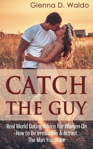 Catch The Guy: Real World Dating Advice for Women on How to Be Irresistible & Attract The Man You Want