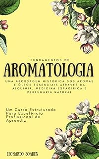 FUNDAMENTOS DE AROMATOLOGIA : Uma Abordagem Histórica dos Aromas e Óleos Essenciais Através da Alquimia, Medicina Espagírica e Perfumaria Natural - Um Curso Estruturado