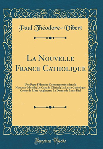 La Nouvelle France Catholique: Une Page D'Histoire Contemporaine Dans Le Nouveau-Monde; Le Canada Clerical; La Lutte Catholique Contre La Libre ... Louis Riel (Classic Reprint) (French Edition)