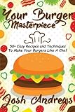 Your Burger Masterpiece: 50+ Easy Recipes and Techniques To Make Your Burgers Li
