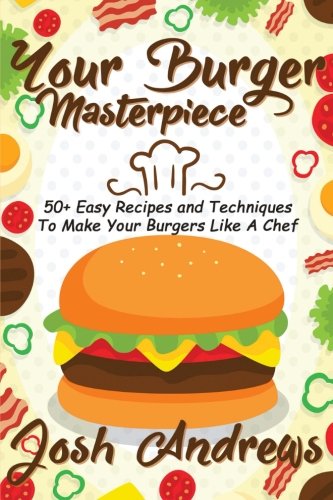 Your Burger Masterpiece: 50+ Easy Recipes and Techniques To Make Your Burgers Li