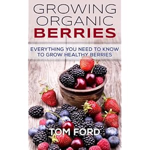 Growing Organic Berries: Everything You Need To Know To Grow Healthy Berries (Strawberries, Blueberries, Blackberries & Rasberries)