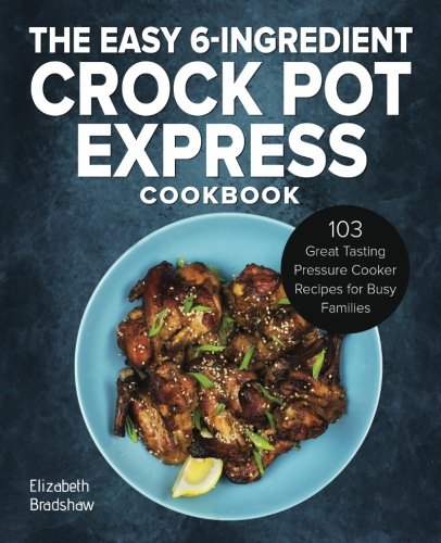 The Easy 6-Ingredient Crock Pot Express Cookbook: 103 Great Tasting Pressure Cooker Recipes for Busy Families by Elizabeth Bradshaw