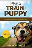 How to Train a Puppy: 2 BOOKS The Complete Beginner's Guide to Raising a Happy Dog with Positive Pup by 