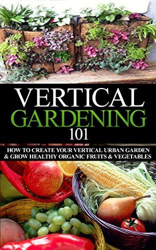 Vertical Gardening 101 Beginner's Guide: How to Create Your Vertical Urban Garden & Grow Healthy Organic Fruits & Vegetables (Urban Gardening, Urban ... ... Gardening, Square foot gardening Book 1)