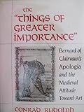 The Things of Greater Importance : Bernard of Clairvaux's Apologia and the Medieval Attitude Toward Art, Rudolph, Conrad, 0812281810
