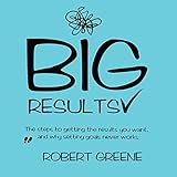 Big Results: The Steps to Getting the Results You Want, and Why Setting Goals Never Works