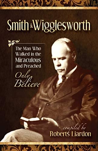 Smith Wigglesworth: The Man Who Walked in the Miraculous and Preached Only Believe