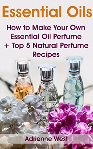 Essential Oils: How to Make Your Own Essential Oil Perfume + Top 5 Natural Perfume Recipes by [West, Adrienne]