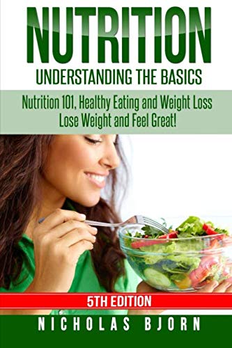 Nutrition: Understanding The Basics: Nutrition 101, Healthy Eating and Weight Loss - Lose Weight and Feel Great!