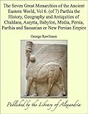 The Seven Great Monarchies of the Ancient Eastern World, Vol 6. (of 7): Parthia the History, Geograp by George Rawlinson
