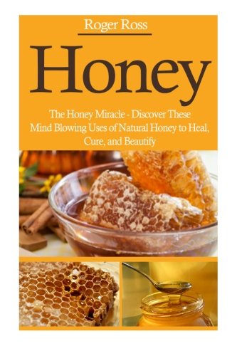 Honey: The Honey Miracle – Discover These Mind Blowing Uses of Natural Honey to Heal, Cure, and Beautify