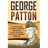 George Patton: A Captivating Guide to a Combative American War Hero Who Played a Critical Part in the Battle of Normandy During WWII