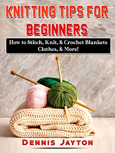 Knitting Tips for Beginners: How to Stitch, Knit, & Crochet Blankets, Clothes, & More! by Dennis Jayton