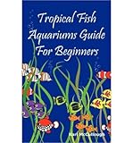 Tropical Fish Aquariums Guide for Beginners: All You Need to Know to Set Up and Maintain a Beautiful by