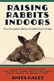 Raising Rabbits Indoors: The Complete House Rabbit Care Guide by Anita Haley
