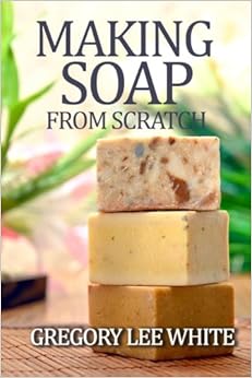 Making Soap From Scratch: How to Make Handmade Soap - A Beginners Guide and Beyond