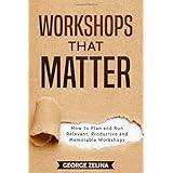 WORKSHOPS THAT MATTER: How to Plan and Run Relevant, Productive and Memorable Workshops