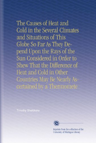 The Causes of Heat and Cold in the Several Climates and Situations of This Globe So Far As They Depend Upon the Rays of the Sun Considered in Order to ... May Be Nearly Ascertained by a Thermomete