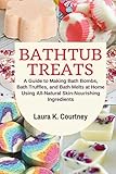 Bathtub Treats: A Guide to Making Bath Bombs, Bath Truffles, and Bath Melts at Home Using All-Natural Skin-Nourishing Ingredients - DIY Bath Bomb Recipes by Laura K. Courtney
