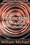 How to Hypnotize Anyone Effectively: Unlocking the Secrets of Mind Control and Hypnosis