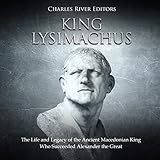 King Lysimachus: The Life and Legacy of the Ancient Macedonian King Who Succeeded Alexander the Grea by 
