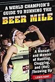 A World Champion's Guide to Running the Beer Mile: A Manual and Memoir of Running, Chugging, and (No by Lewis Kent