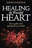 Healing the Wounded Heart: Removing Obstacles to Intimacy with God by Thom Gardner
