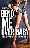 Bend Me Over Baby: (It’s Time for Backdoor Bliss) Five Tales of Anal Sex