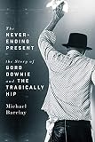 The Never-Ending Present: The Story of Gord Downie and the Tragically Hip by Michael Barclay