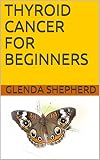 THYROID CANCER FOR BEGINNERS (Living With Thyroid Cancer Book 1) by Glenda Shepherd