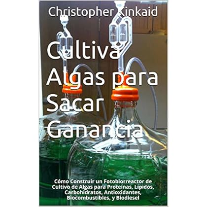 Cultiva Algas para Sacar Ganancia: Cómo Construir un Fotobiorreactor de Cultivo de Algas para Proteínas, Lípidos, Carbohidratos, Antioxidantes, Biocombustibles, y Biodiesel Cultiva Algas para Sacar Ganancia: Cómo Construir un Fotobiorreactor de Cultivo de Algas para Proteínas, Lípidos, Carbohidratos, Antioxidantes, Biocombustibles, y Biodiesel