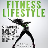 Fitness Lifestyle: 5 Practices to Stop Fitting Exercise into a Busy Life and Start Getting Fit for H by 