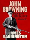John Browning: Man and Gun Maker by James Barrington