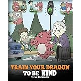 Train Your Dragon To Be Kind: A Dragon Book To Teach Children About Kindness.  A Cute Children Story To Teach Kids To Be Kind, Caring, Giving And Thoughtful. (My Dragon Books) (Volume 9)